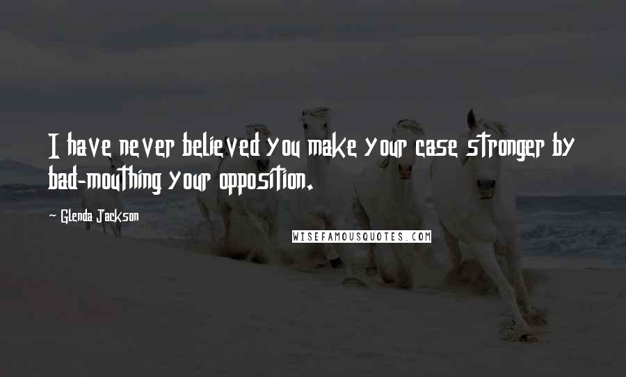 Glenda Jackson Quotes: I have never believed you make your case stronger by bad-mouthing your opposition.