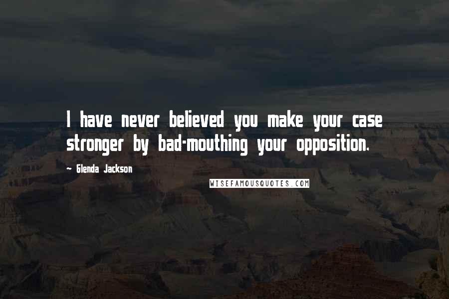 Glenda Jackson Quotes: I have never believed you make your case stronger by bad-mouthing your opposition.