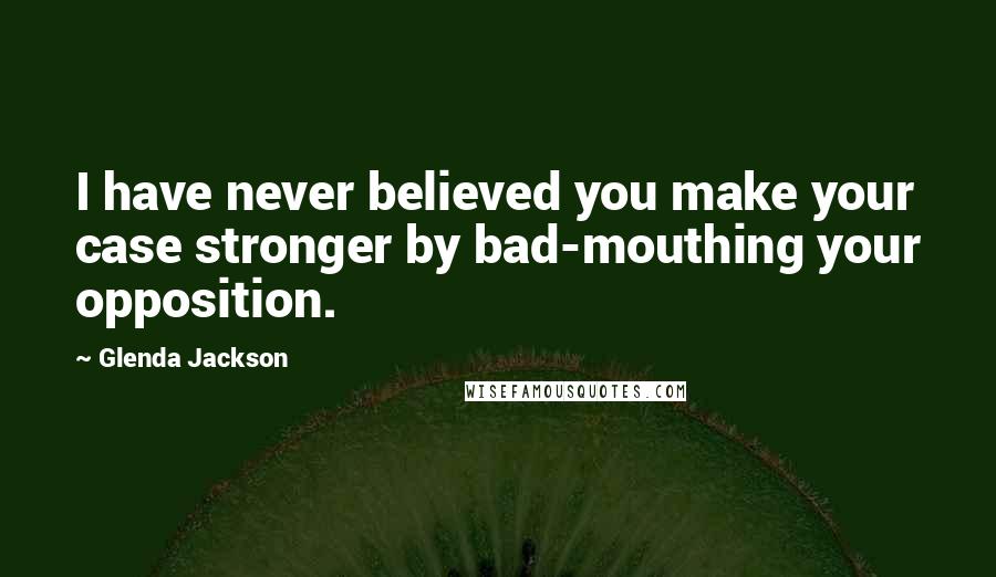 Glenda Jackson Quotes: I have never believed you make your case stronger by bad-mouthing your opposition.