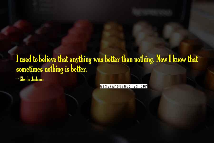 Glenda Jackson Quotes: I used to believe that anything was better than nothing. Now I know that sometimes nothing is better.