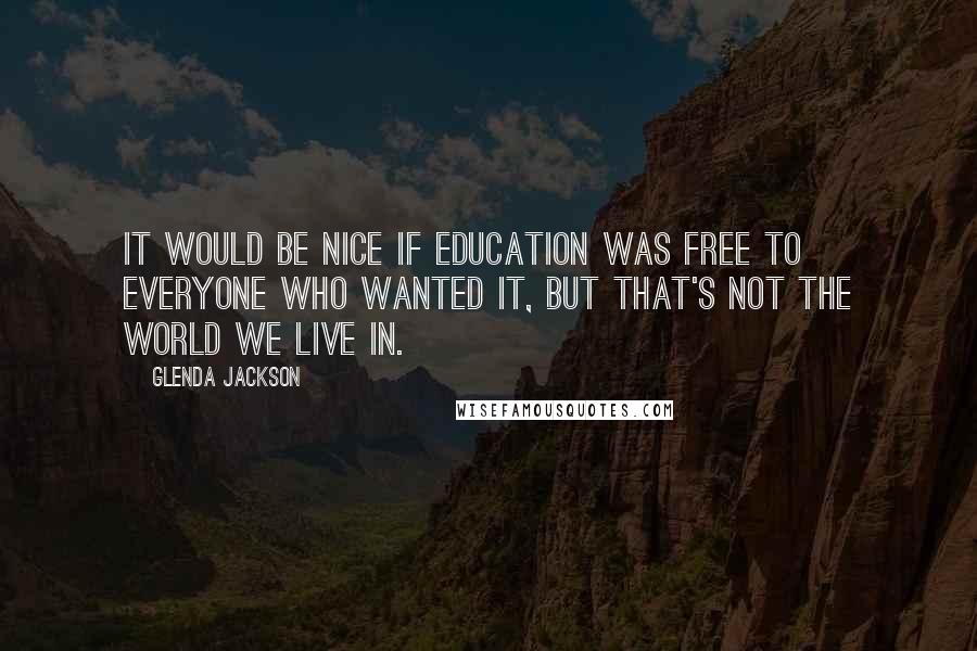 Glenda Jackson Quotes: It would be nice if education was free to everyone who wanted it, but that's not the world we live in.