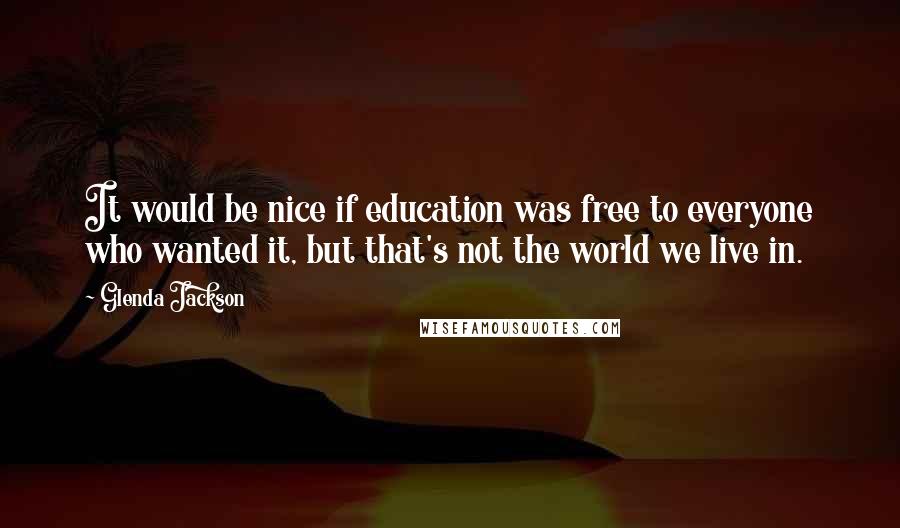 Glenda Jackson Quotes: It would be nice if education was free to everyone who wanted it, but that's not the world we live in.