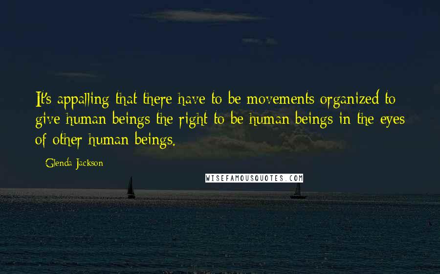 Glenda Jackson Quotes: It's appalling that there have to be movements organized to give human beings the right to be human beings in the eyes of other human beings.