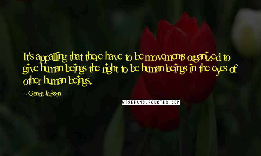 Glenda Jackson Quotes: It's appalling that there have to be movements organized to give human beings the right to be human beings in the eyes of other human beings.