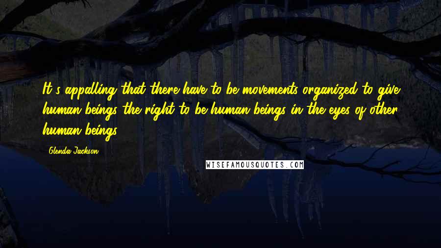 Glenda Jackson Quotes: It's appalling that there have to be movements organized to give human beings the right to be human beings in the eyes of other human beings.