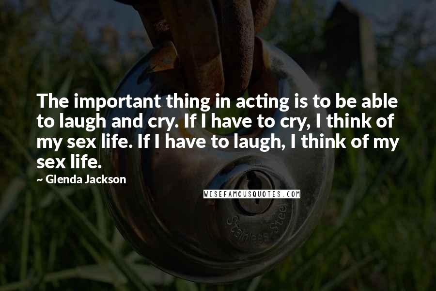 Glenda Jackson Quotes: The important thing in acting is to be able to laugh and cry. If I have to cry, I think of my sex life. If I have to laugh, I think of my sex life.