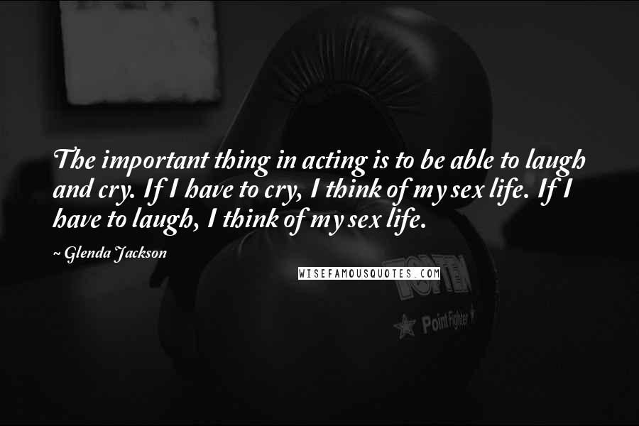 Glenda Jackson Quotes: The important thing in acting is to be able to laugh and cry. If I have to cry, I think of my sex life. If I have to laugh, I think of my sex life.