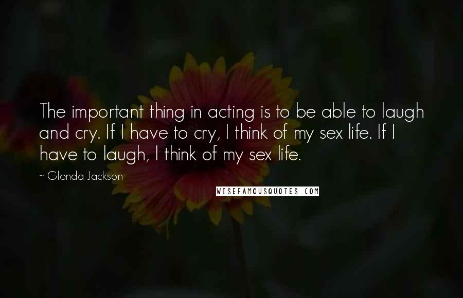 Glenda Jackson Quotes: The important thing in acting is to be able to laugh and cry. If I have to cry, I think of my sex life. If I have to laugh, I think of my sex life.