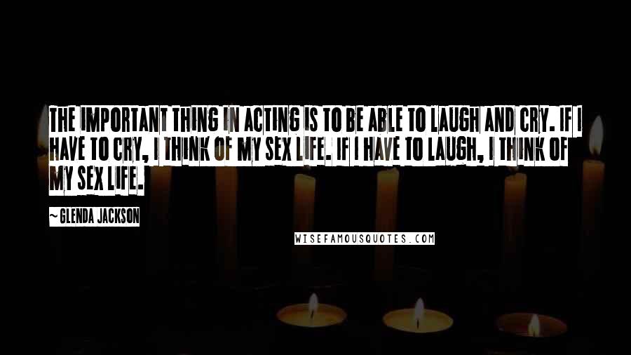 Glenda Jackson Quotes: The important thing in acting is to be able to laugh and cry. If I have to cry, I think of my sex life. If I have to laugh, I think of my sex life.