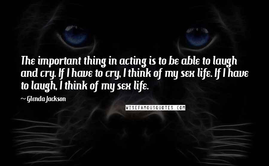 Glenda Jackson Quotes: The important thing in acting is to be able to laugh and cry. If I have to cry, I think of my sex life. If I have to laugh, I think of my sex life.