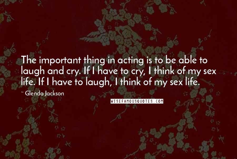 Glenda Jackson Quotes: The important thing in acting is to be able to laugh and cry. If I have to cry, I think of my sex life. If I have to laugh, I think of my sex life.