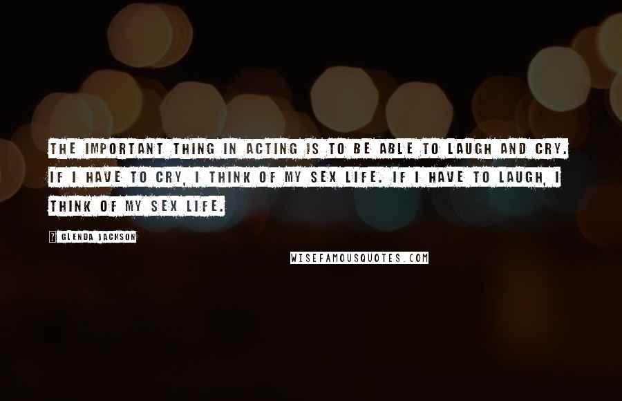 Glenda Jackson Quotes: The important thing in acting is to be able to laugh and cry. If I have to cry, I think of my sex life. If I have to laugh, I think of my sex life.