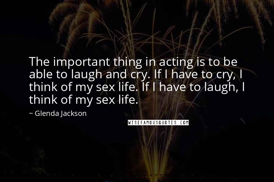 Glenda Jackson Quotes: The important thing in acting is to be able to laugh and cry. If I have to cry, I think of my sex life. If I have to laugh, I think of my sex life.