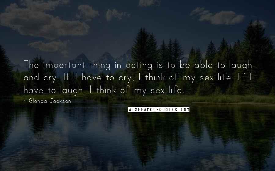 Glenda Jackson Quotes: The important thing in acting is to be able to laugh and cry. If I have to cry, I think of my sex life. If I have to laugh, I think of my sex life.