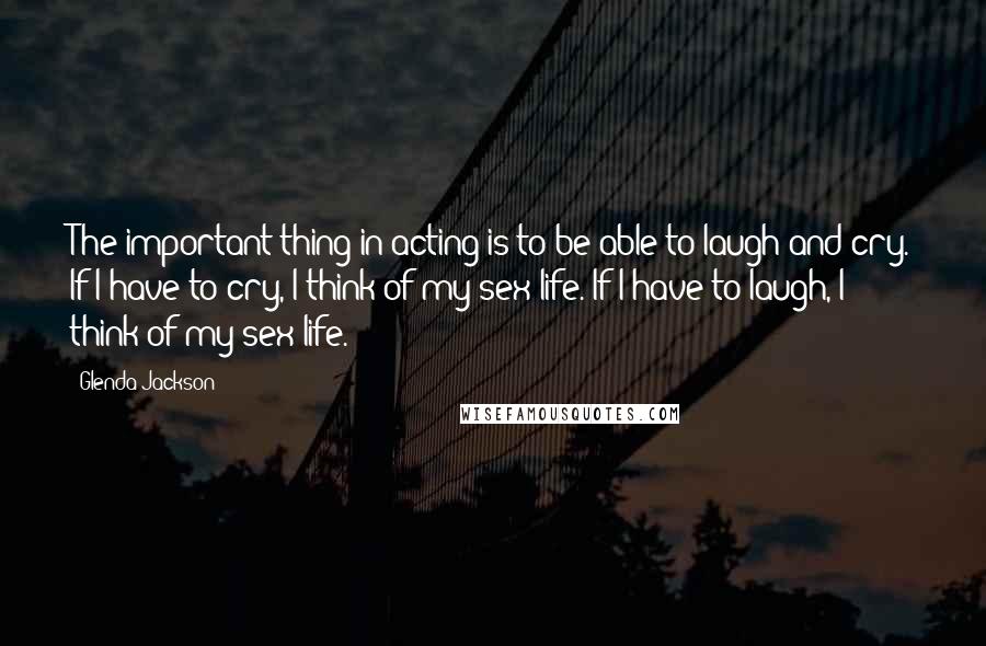 Glenda Jackson Quotes: The important thing in acting is to be able to laugh and cry. If I have to cry, I think of my sex life. If I have to laugh, I think of my sex life.