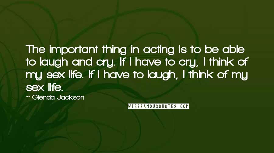 Glenda Jackson Quotes: The important thing in acting is to be able to laugh and cry. If I have to cry, I think of my sex life. If I have to laugh, I think of my sex life.