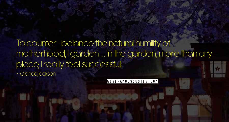 Glenda Jackson Quotes: To counter-balance the natural humility of motherhood, I garden ... In the garden, more than any place, I really feel successful.