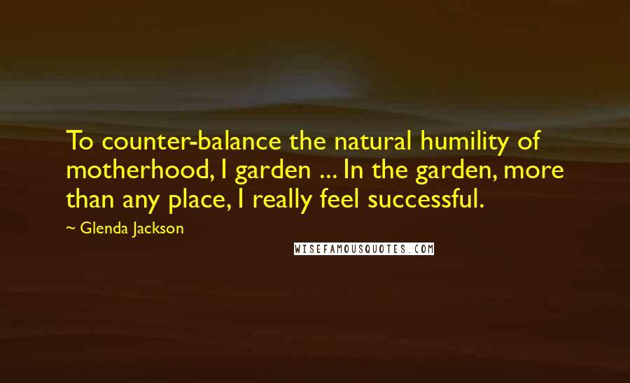 Glenda Jackson Quotes: To counter-balance the natural humility of motherhood, I garden ... In the garden, more than any place, I really feel successful.
