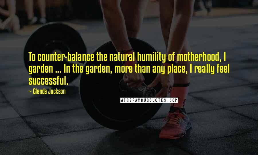 Glenda Jackson Quotes: To counter-balance the natural humility of motherhood, I garden ... In the garden, more than any place, I really feel successful.