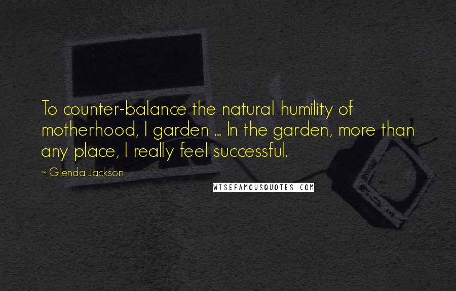 Glenda Jackson Quotes: To counter-balance the natural humility of motherhood, I garden ... In the garden, more than any place, I really feel successful.