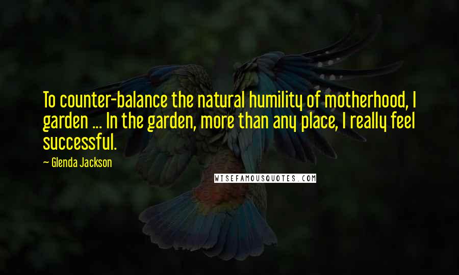 Glenda Jackson Quotes: To counter-balance the natural humility of motherhood, I garden ... In the garden, more than any place, I really feel successful.