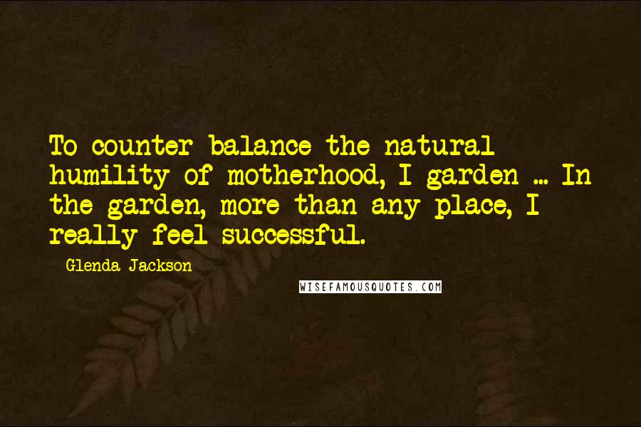 Glenda Jackson Quotes: To counter-balance the natural humility of motherhood, I garden ... In the garden, more than any place, I really feel successful.