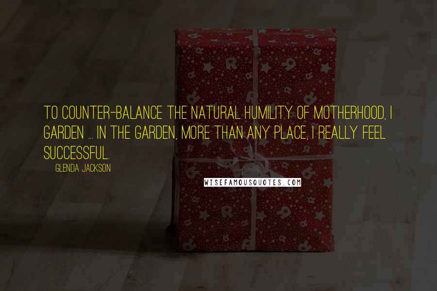 Glenda Jackson Quotes: To counter-balance the natural humility of motherhood, I garden ... In the garden, more than any place, I really feel successful.