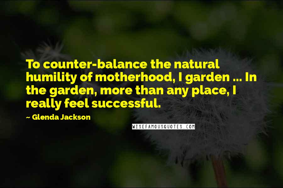 Glenda Jackson Quotes: To counter-balance the natural humility of motherhood, I garden ... In the garden, more than any place, I really feel successful.