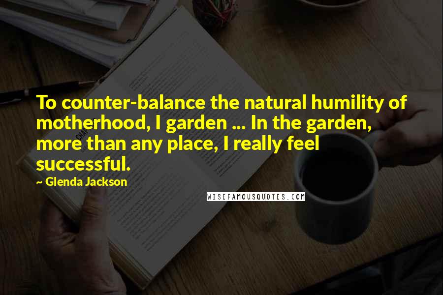 Glenda Jackson Quotes: To counter-balance the natural humility of motherhood, I garden ... In the garden, more than any place, I really feel successful.