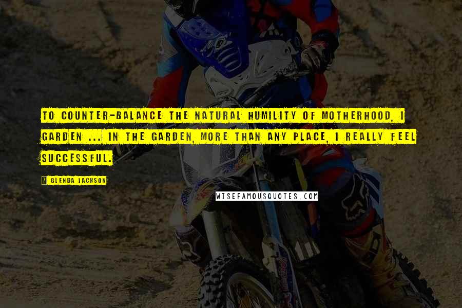 Glenda Jackson Quotes: To counter-balance the natural humility of motherhood, I garden ... In the garden, more than any place, I really feel successful.