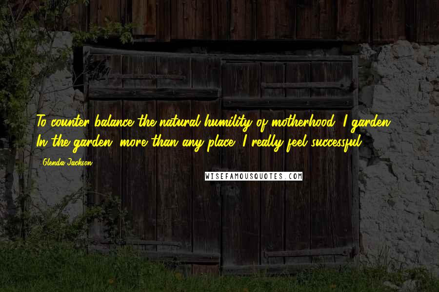 Glenda Jackson Quotes: To counter-balance the natural humility of motherhood, I garden ... In the garden, more than any place, I really feel successful.