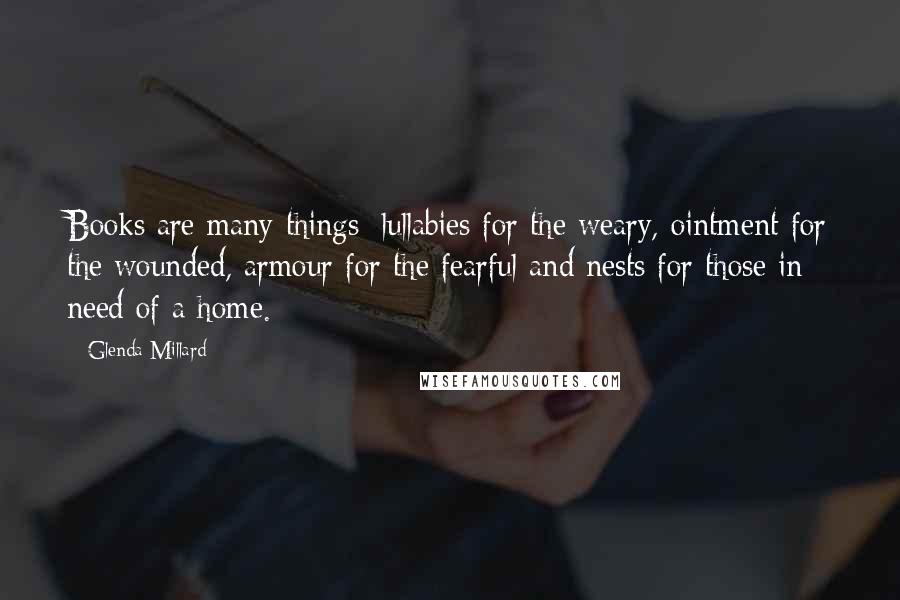 Glenda Millard Quotes: Books are many things: lullabies for the weary, ointment for the wounded, armour for the fearful and nests for those in need of a home.
