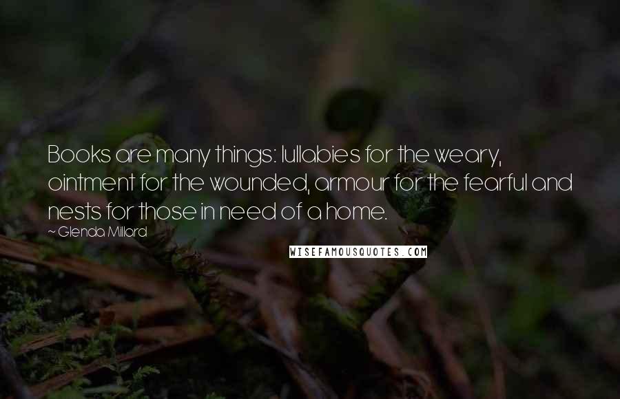 Glenda Millard Quotes: Books are many things: lullabies for the weary, ointment for the wounded, armour for the fearful and nests for those in need of a home.