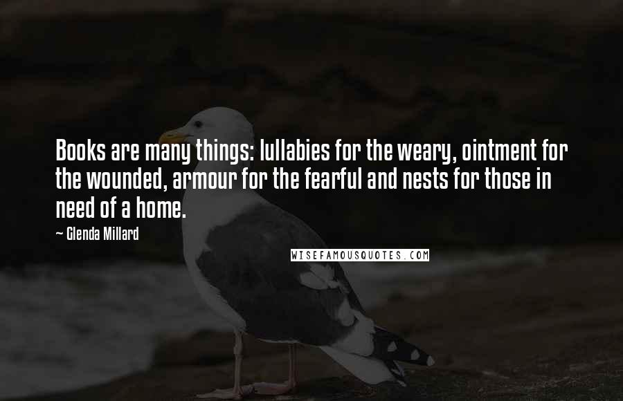 Glenda Millard Quotes: Books are many things: lullabies for the weary, ointment for the wounded, armour for the fearful and nests for those in need of a home.