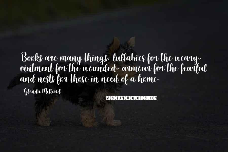 Glenda Millard Quotes: Books are many things: lullabies for the weary, ointment for the wounded, armour for the fearful and nests for those in need of a home.