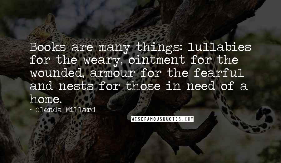 Glenda Millard Quotes: Books are many things: lullabies for the weary, ointment for the wounded, armour for the fearful and nests for those in need of a home.