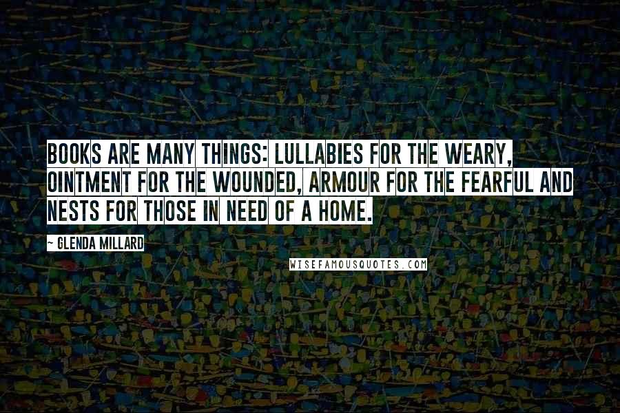 Glenda Millard Quotes: Books are many things: lullabies for the weary, ointment for the wounded, armour for the fearful and nests for those in need of a home.