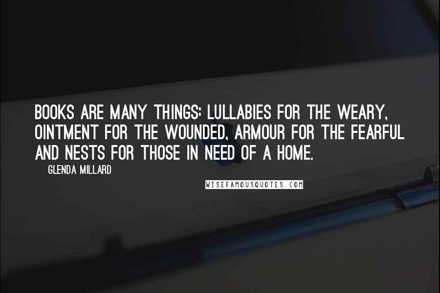 Glenda Millard Quotes: Books are many things: lullabies for the weary, ointment for the wounded, armour for the fearful and nests for those in need of a home.