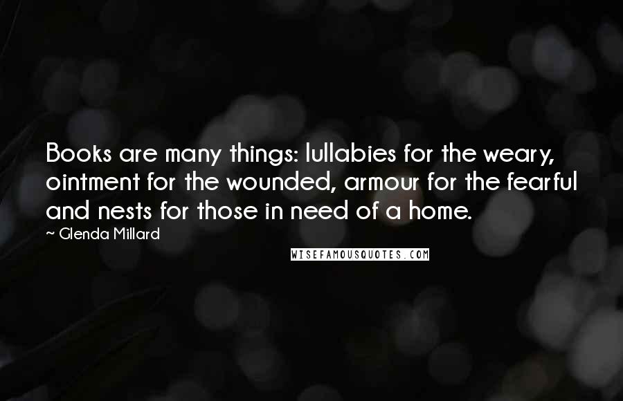Glenda Millard Quotes: Books are many things: lullabies for the weary, ointment for the wounded, armour for the fearful and nests for those in need of a home.