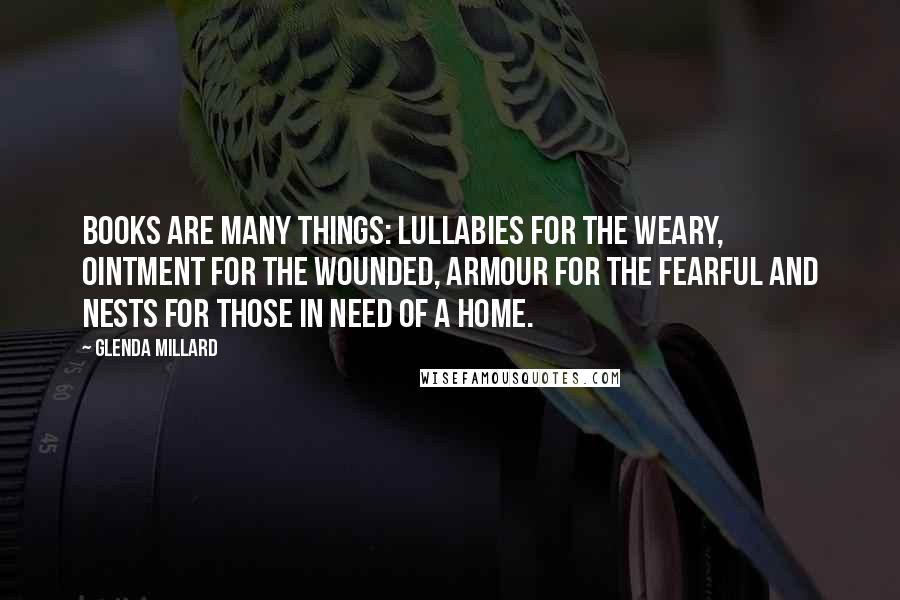 Glenda Millard Quotes: Books are many things: lullabies for the weary, ointment for the wounded, armour for the fearful and nests for those in need of a home.