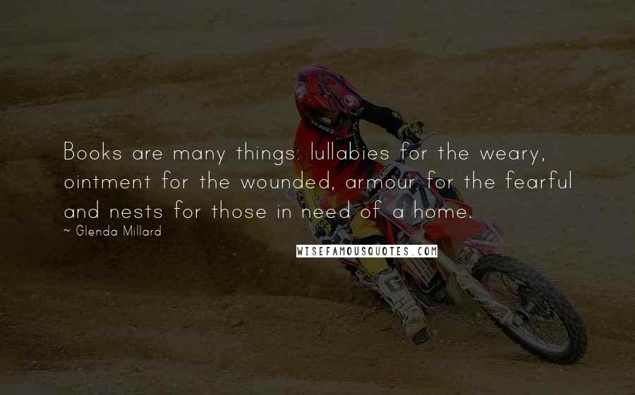 Glenda Millard Quotes: Books are many things: lullabies for the weary, ointment for the wounded, armour for the fearful and nests for those in need of a home.