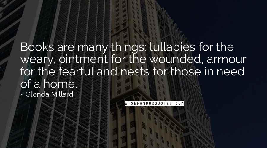 Glenda Millard Quotes: Books are many things: lullabies for the weary, ointment for the wounded, armour for the fearful and nests for those in need of a home.