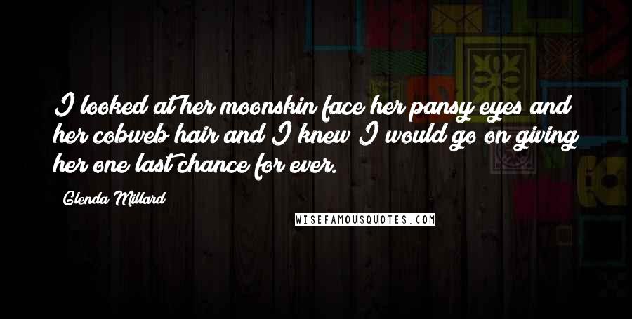 Glenda Millard Quotes: I looked at her moonskin face her pansy eyes and her cobweb hair and I knew I would go on giving her one last chance for ever.