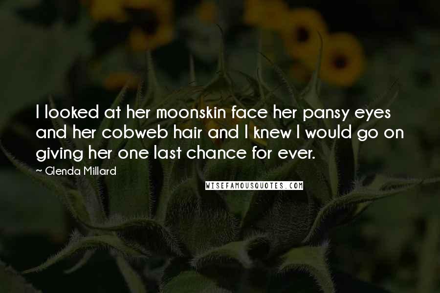 Glenda Millard Quotes: I looked at her moonskin face her pansy eyes and her cobweb hair and I knew I would go on giving her one last chance for ever.