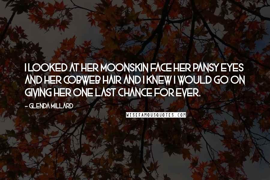 Glenda Millard Quotes: I looked at her moonskin face her pansy eyes and her cobweb hair and I knew I would go on giving her one last chance for ever.