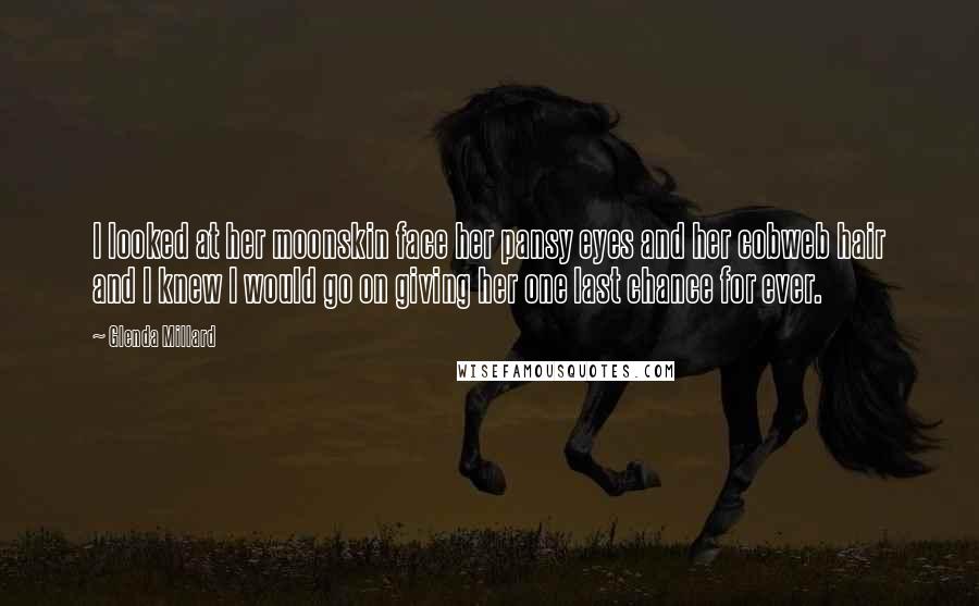 Glenda Millard Quotes: I looked at her moonskin face her pansy eyes and her cobweb hair and I knew I would go on giving her one last chance for ever.