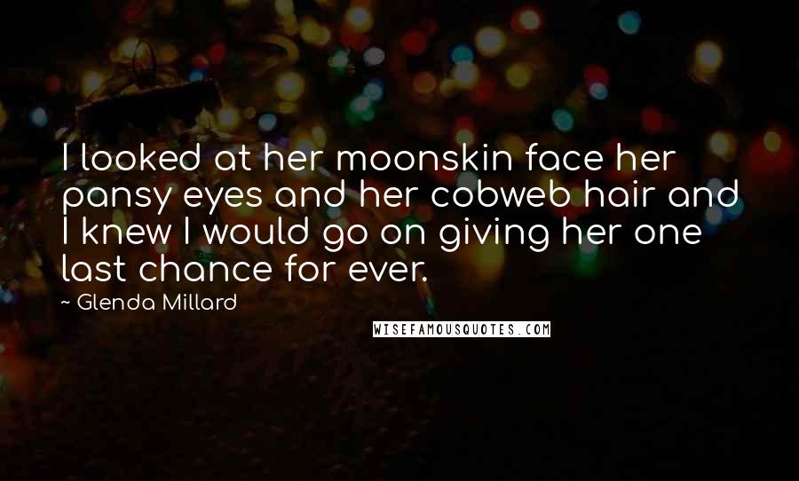Glenda Millard Quotes: I looked at her moonskin face her pansy eyes and her cobweb hair and I knew I would go on giving her one last chance for ever.