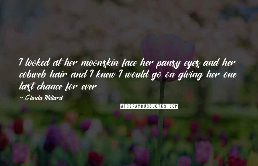 Glenda Millard Quotes: I looked at her moonskin face her pansy eyes and her cobweb hair and I knew I would go on giving her one last chance for ever.