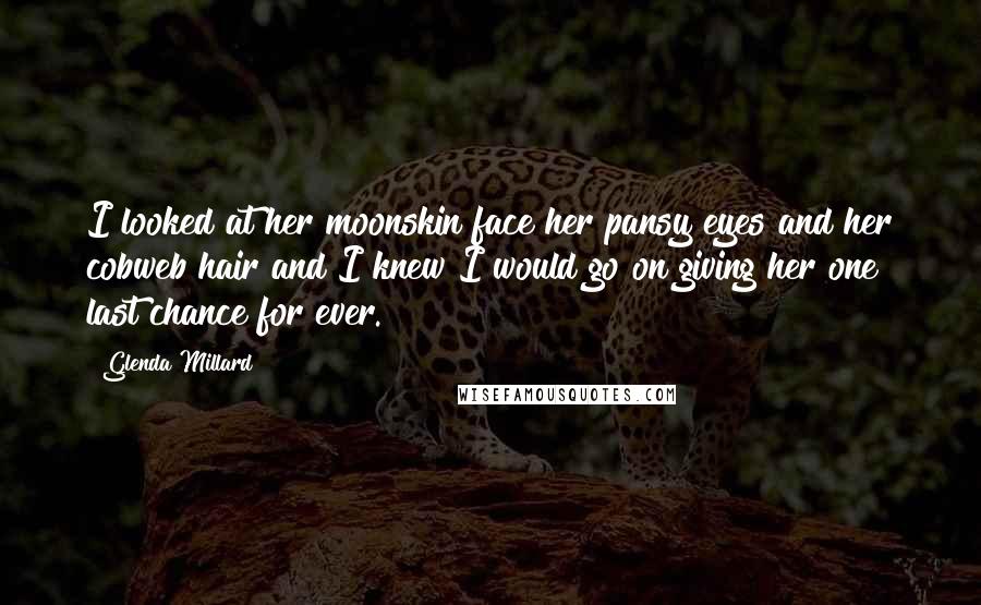 Glenda Millard Quotes: I looked at her moonskin face her pansy eyes and her cobweb hair and I knew I would go on giving her one last chance for ever.