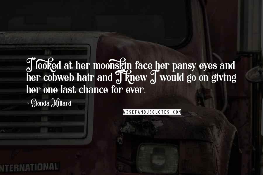 Glenda Millard Quotes: I looked at her moonskin face her pansy eyes and her cobweb hair and I knew I would go on giving her one last chance for ever.